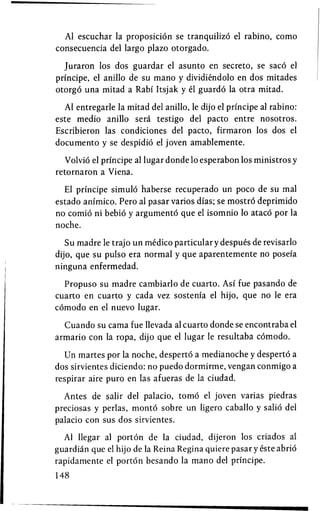 Al escuchar la proposition se tranquilizd el rabino, como
consecuencia del largo plazo otorgado.

  Juraron los dos guardar el asunto en secreto, se saco el
principe, el anillo de su mano y dividiendolo en dos mitades
otorgo una mitad a Rabi Itsjak y el guardo la otra mitad.

  Al entregarle la mitad del anillo, le dijo el principe al rabino:
este medio anillo seri testigo del pacto entre nosotros.
Escribieron las condiciones del pacto, firmaron los dos el
documento y se despidio el joven amablemente.

   Volvio el principe al lugar donde 10 esperabon los ministros y
retornaron a Viena.

  El principe simulo haberse recuperado un poco de su mal
estado animico. Pero al pasar varios dias; se mostro deprimido
no comio ni bebio y argumento que el isomnio 10 ataco por la
noche.

   Su madre le trajo un medico particular y despues de revisarlo
dijo, que su pulso era normal y que aparentemente no posefa
ninguna enfermedad.

  Propuso su madre cambiarlo de cuarto. Asi fue pasando de
cuarto en cuarto y cada vez sostenia el hijo, que no le era
comodo en el nuevo lugar.

  Cuando su cama fue llevada al cuarto donde se encontraba el
armario con la ropa, dijo que el lugar le resultaba comodo.

  Un martes por la noche, desperto a medianoche y desperto a
dos sirvientes diciendo: no puedo dormirme, vengan conmigo a
respirar aire puro en las afueras de la ciudad.

  Antes de salir del palacio, tomo el joven varias piedras
preciosas y perlas, monto sobre un ligero caballo y salio del
palacio con sus dos sirvientes.

  Al llegar al porton de la ciudad, dijeron los criados al
guardian que el hijo de la Reina Regina quiere pasar y este abrio
rapidamente el porton besando la mano del principe.
148
 