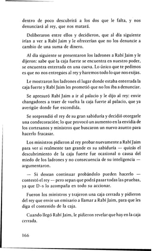 dentro de poco descubrira a los dos que le falta, y nos
denunciara al rey, que nos matara.

   Deliberaron entre ellos y decidieron, que al dia siguiente
irian a ver a Rabi Jaim y le ofrecerian que no los denuncie a
cambio de una suma de dinero.

   Al dia siguiente se presentaron los ladrones a Rabi Jaim y le
dijeron: sabe que la caja fuerte se encuentra en nuestro poder,
se encuentra enterrada en una cueva. Lo unico que te pedimos
es que no nos entregiies al rey y haremos todo 10 que nos exijas.

  Le mostraron los ladrones el lugar donde estaba enterrada la
caja fuerte y Rabi Jaim les prometid que no los iba a denunciar.

  Se apresuro Rabi Jaim a ir al palacio y le dijo al rey: envie
changadores a traer de vuelta la caja fuerte al palacio, que ya
averigiie donde fue escondida.

   Se sorprendio el rey de su gran sabiduria y decidio otorgarle
una condecoracion; 10 que provoco un aumento en la envidia de
los cortesanos y ministros que buscaron un nuevo asunto para
hacerlo fracasar.

  Los ministros pidieron al rey probar nuevamente a Rabi Jaim
para ver si realmente tan grande es su sabiduria — quizas el
descubrimiento de la caja fuerte fue ocasional 0 causa del
miedo de los ladrones y no consecuencia de su inteligencia —
argumentaron.

  — Si desean continuar probandolo pueden hacerlo —
contesto el rey — pero sepan que podra pasar todas las pruebas,
ya que D-s 10 acompana en todo su accionar.

  Fueron los ministros y trajeron una caja cerrada y pidieron
del rey que envie un emisario a llamar a Rabi Jaim, para que les
diga el contenido de la caja.

  Cuando llego Rabi Jaim, le pidieron revelar que hay en la caja
cerrada.


166
 