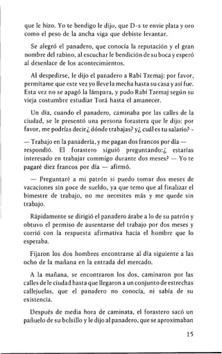 que le hizo. Yo te bendigo le dijo, que D-s te envie plata y oro
como el peso de la ancha viga que debiste levantar.

   Se alegro el panadero, que conocia la reputation y el gran
nombre del rabino, al escuchar le bendicion de su boca y espero
al desenlace de los acontecimientos.

   Al despedirse, le dijo el panadero a Rabi Tzemaj: por favor,
permitame que este vez yo lleve la mecha hasta su casa y asi fue.
Esta vez no se apago la lampara, y pudo Rabi Tzemaj segun su
vieja costumbre estudiar Tora hasta el amanecer.

   Un dia, cuando el panadero, caminaba por las calles de la
ciudad, se le presento una persona forastera que le dijo: por
favor, me podrias decirdonde trabajas? yi cual es tu salario? -

— Trabajo en la panaderia, y me pagan dos francos por dia —
respondio. El forastero siguio preguntando:^, estarias
interesado en trabajar commigo durante dos meses? — Yo te
pagare diez francos por dia — afirmo.

   — Preguntare a mi patron si puedo tomar dos meses de
vacaciones sin goce de sueldo, ya que temo que al finalizar el
bimestre de trabajo, no me necesites mas y me quede sin
trabajo.

  Rapidamente se dirigio el panadero arabe a 10 de su patron y
obtuvo el permiso de ausentarse del trabajo por dos meses y
corrio con la respuesta afirmativa hacia el hombre que 10
esperaba.

  Fijaron los dos hombres encontrarse al dia siguiente a las
ocho de la manana en la entrada del mercado.

  A la manana, se encontraron los dos, caminaron por las
calles de le ciudad hasta que llegaron a un conjunto de estrechas
callejuelas, que el panadero no conocia, ni sabia de su
existencia.

  Despues de media hora de caminata, el forastero saco un
panuelo de su bolsillo y le dijo al panadero, que se aproximaban

                                                              15
 