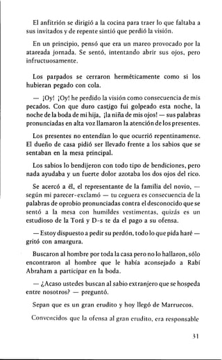 El anfitrion se dirigio a la cocina para traer 10 que faltaba a
sus invitados y de repente sintio que perdio la vision.

   En un principio, penso que era un mareo provocado por la
atareada Jornada. Se sento, intentando abrir sus ojos, pero
inf ructuosamente.

  Los parpados se cerraron hermeticamente como si los
hubieran pegado con cola.

  — jOy! |0y! he perdido la vision como consecuencia de mis
pecados. Con que duro cast;igo fui golpeado esta noche, la
noche de la boda de mi hija, jla nina de mis ojos! — sus palabras
pronunciadas en alta voz llamaron la atencion de los presentes.

  Los presentes no entendian 10 que ocurrio repentinamente.
El dueno de casa pidio ser llevado frente a los sabios que se
sentaban en la mesa principal.

  Los sabios 10 bendijeron con todo tipo de bendiciones, pero
nada ayudaba y un fuerte dolor azotaba los dos ojos del rico.

  Se acerco a el, el representante de la familia del novio, —
segiin mi parecer-exclamo — tu ceguera es consecuencia de la
palabras de oprobio pronunciadas contra el desconocido que se
sento a la mesa con humildes vestimentas, quizas es un
estudioso de la Tora y D-s te da el pago a su ofensa.

   — Estoy dispuesto a pedir su perdon, todo 10 que pida hare —
grito con amargura.

  Buscaron al hombre por toda la casa pero no 10 hallaron, solo
encontraron al hombre que le habia aconsejado a Rabi
Abraham a participar en la boda.

  — ^Acaso ustedes buscan al sabio extranjero que se hospeda
entre nosotros? — pregunto.

  Sepan que es un gran erudito y hoy llego de Marruecos.

  Convencidos que la ofensa al gran erudito, era rcsponsablc

                                                              31
 
