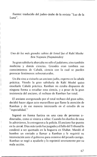 Fuente: traducido del judeo-arabe de la revista "Luz de la
Luna".




 Uno de los mas grandes sabios de Israel fue el Rabi Moshe
                Ben Najmdn (Najmdnides)

  Su gran sabiduria abarcaba no solo el judaismo, sino tambien
medicina y demas ciencias. Grandes eran tambien sus
conocimientos de Cabala, ciencia con la cual se pueden
provocar fenomenos sobrenaturales.

   Un dia vino a visitarlo un anciano judio, experto en la cabala
practica. Viendo la gran sabiduria de Rabi Moshe quiso
ensenarle Cabala practica. Ramban no estaba dispuesto de
ninguna forma a estudiar esta ciencia, y a pesar de la gran
insistencia del anciano, el rechazo de Ramban fue total.

  El anciano avergonzado por el total rechazo del gran sabio,
decidio hacer algun acto maravilloso que llame la atencion de
Ramban y de ese manera interesarlo en el estudio de su
"especialidad."

   Ingreso en forma furtiva en una casa de personas a-
dineradas, como si viniera a robar. Cuando los duenos de casa
10 advirtieron, 10 entregaron a la policia. El anciano fue puesto
en la carcel. Dias mas tardefue juzgadoy el fallo del Tribunal 10
condeno a ser quemado en la hoguera en Shabat. Mando el
hombre un enviado a llamar a Ramban y le requirio su
intervention ante el gobierno para eximirse del pesado castigo.
Ramban se nego a ayudarlo y 10 reprimio severamente por su
mala action.

                                                              67
 