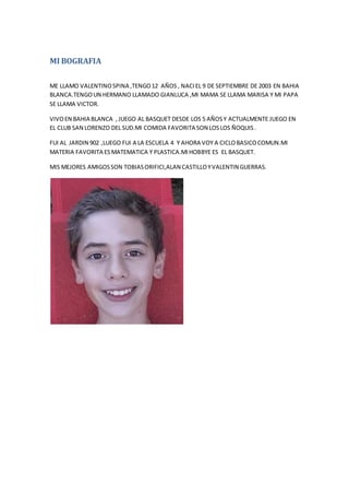 MI BOGRAFIA
ME LLAMO VALENTINOSPINA ,TENGO12 AÑOS , NACIEL 9 DE SEPTIEMBRE DE 2003 EN BAHIA
BLANCA.TENGOUN HERMANO LLAMADO GIANLUCA ,MI MAMA SE LLAMA MARISA Y MI PAPA
SE LLAMA VICTOR.
VIVOEN BAHIA BLANCA , JUEGO AL BASQUET DESDE LOS 5 AÑOSY ACTUALMENTE JUEGO EN
EL CLUB SAN LORENZO DEL SUD.MI COMIDA FAVORITA SON LOSLOS ÑOQUIS.
FUI AL JARDIN 902 ,LUEGO FUI A LA ESCUELA 4 Y AHORA VOY A CICLOBASICOCOMUN.MI
MATERIA FAVORITA ESMATEMATICA Y PLASTICA.MIHOBBYE ES EL BASQUET.
MIS MEJORES AMIGOSSON TOBIASORIFICI,ALAN CASTILLOYVALENTIN GUERRAS.
 