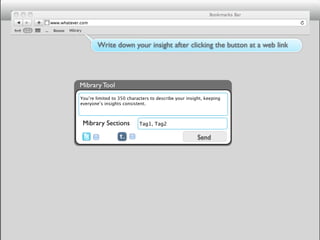 Mibrary



               Write down your insight after clicking the button at a web link




     Mibrary Tool
      You’re limited to 350 characters to describe your insight, keeping
      everyone’s insights consistent.



          Mibrary Sections       Tag1, Tag2

                                                             Send
 