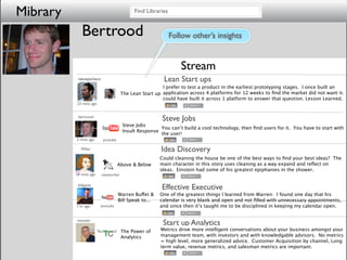 Mibrary                                     Find Libraries


             Bertrood                                        Follow other’s insights


                                                                Stream
           reecepacheco                                 Lean Start ups
                                                        I prefer to test a product in the earliest prototyping stages. I once built an
                                      The Lean Start up application across 4 platforms for 12 weeks to ﬁnd the market did not want it. I
                                                        could have built it across 1 platform to answer that question. Lesson Learned.
          23 mins ago


           bertrood
                                                        Steve Jobs
                                      Steve Jobs
                                                      You can’t build a cool technology, then ﬁnd users for it. You have to start with
                                      Insult Response
                                                      the user!
          3 mins ago      youtube

             Miller                                    Idea Discovery
                                                       Could cleaning the house be one of the best ways to ﬁnd your best ideas? The
                                    Above & Below      main character in this story uses cleaning as a way expand and reﬂect on
                                                       ideas. Einstein had some of his greatest epiphanies in the shower.
          28 mins ago     newyorker

           billgates
                                                       Effective Executive
                                    Warren Buffet &    One of the greatest things I learned from Warren: I found one day that his
                                    Bill Speak to...   calendar is very blank and open and not ﬁlled with unnecessary appointments,
          1 hr ago       youtube                       and since then it’s taught me to be disciplined in keeping my calendar open.


          msuster
                                                        Start up Analytics
                        TechCrunch The Power of        Metrics drive more intelligent conversations about your business amongst your
                                      Analytics        management team, with investors and with knowledgable advisors. No metrics
                                                       = high level, more generalized advice. Customer Acquisition by channel, Long
                                                       term value, revenue metrics, and salesman metrics are important.
 