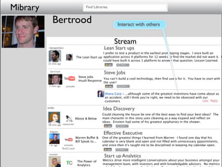 Mibrary                                      Find Libraries


               Bertrood                                            Interact with others


                                                                Stream
           reecepacheco                                   Lean Start ups
                                                        I prefer to test a product in the earliest prototyping stages. I once built an
                                      The Lean Start up application across 4 platforms for 12 weeks to ﬁnd the market did not want it. I
                                                        could have built it across 1 platform to answer that question. Lesson Learned.
           23 mins ago


            bertrood
                                                          Steve Jobs
                                        Steve Jobs
                                                        You can’t build a cool technology, then ﬁnd users for it. You have to start with
                                        Insult Response
                                                        the user!
           3 mins ago       youtube

                                                          Shana Carp - ...although some of the greatest inventions have come about as
                                                          an accident, still I think you’re right, we need to be obsessed with our
                                                          customers

          tmiller
                                                         Idea Discovery
                                                         Could cleaning the house be one of the best ways to ﬁnd your best ideas? The
                                      Above & Below      main character in this story uses cleaning as a way expand and reﬂect on
                                                         ideas. Einstein had some of his greatest epiphanies in the shower.
           28 mins ago newyorker

            billgates
                                                         Effective Executive
                                      Warren Buffet &    One of the greatest things I learned from Warren: I found one day that his
                                      Bill Speak to...   calendar is very blank and open and not ﬁlled with unnecessary appointments,
           1 hr ago        youtube                       and since then it’s taught me to be disciplined in keeping my calendar open.
                         TechCrunch

           msuster
                                                          Start up Analytics
                                       The Power of      Metrics drive more intelligent conversations about your business amongst your
                                       Analytics         management team, with investors and with knowledgable advisors. No metrics
 