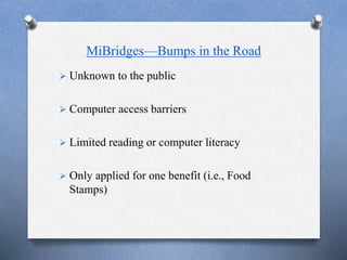 MiBridges—Bumps in the Road
 Unknown to the public
 Computer access barriers
 Limited reading or computer literacy
 Only applied for one benefit (i.e., Food
Stamps)
 