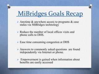 MiBridges Goals Recap
 Anytime & anywhere access to programs & case
status via MiBridges technology
 Reduce the number of local offices visits and
phone calls to DHS.
 Ease time consuming congestion at DHS
 Answers to commonly asked questions are found
independently via Internet or phone.
 Empowerment is gained when information about
benefits are easily accessed
 