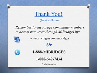 Thank You!
www.michigan.gov/mibridges
Or
1-888-MIBRIDGES
1-888-642-7434
For Information
Questions/Answers
Remember to encourage community members
to access resources through MiBridges by:
 