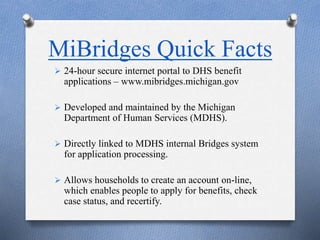 MiBridges Quick Facts
 24-hour secure internet portal to DHS benefit
applications – www.mibridges.michigan.gov
 Developed and maintained by the Michigan
Department of Human Services (MDHS).
 Directly linked to MDHS internal Bridges system
for application processing.
 Allows households to create an account on-line,
which enables people to apply for benefits, check
case status, and recertify.
 