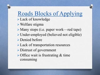 Roads Blocks of Applying
Lack of knowledge
Welfare stigma
Many stops (i.e. paper work—red tape)
Under-employed (believed not eligible)
Denied before
Lack of transportation resources
Distrust of government
Office wait is frustrating & time
consuming
 
