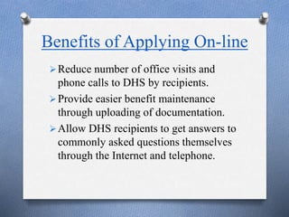 Benefits of Applying On-line
Reduce number of office visits and
phone calls to DHS by recipients.
Provide easier benefit maintenance
through uploading of documentation.
Allow DHS recipients to get answers to
commonly asked questions themselves
through the Internet and telephone.
 
