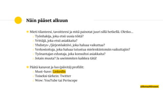 Näin pääset alkuun
◉ Mieti tilanteesi, tavoitteesi ja mitä painotat juuri sillä hetkellä. Oletko…
o Työnhakija, joka etsii uusia töitä?
o Yrittäjä, joka etsii asiakkaita?
o Yhdistys-/järjestöaktiivi, joka haluaa vaikuttaa?
o Verkostoituja, joka haluaa tutustua mielenkiintoisiin vaikuttajiin?
o Työnantajan edustaja, joka konsultoi asiakkaita?
o Jotain muuta? Ja useimmiten kaikkea tätä!
◉ Päätä kanavat ja luo (päivitä) profiilit:
o Must-have: LinkedIn
o Toiseksi tärkein: Twitter
o Wow: YouTube tai Periscope
@HennaNiiranen
 