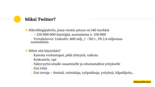 Miksi Twitter?
◉ Mikroblogipalvelu, jossa viestin pituus on 140 merkkiä
o ~ 320 000 000 käyttäjää, suomalaisia n. 350 000
o Vertailuluvut: LinkedIn: 400 milj. / ~782 t., FB 2,4 miljoonaa
suomalaista
◉ Mihin sitä käytetään?
o Kasvata verkostojasi, pidä yhteyttä, vaikuta
o Keskustele, opi
o Näkyvyyttä omalle osaamiselle ja edustamallesi yritykselle
o Etsi töitä
o Etsi tietoja – ihmisiä, toimialoja, työpaikkoja, yrityksiä, kilpailijoita…
@HennaNiiranen
 