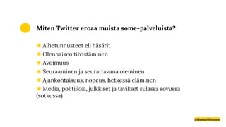 Miten Twitter eroaa muista some-palveluista?
◉ Aihetunnusteet eli häsärit
◉ Olennaisen tiivistäminen
◉ Avoimuus
◉ Seuraaminen ja seurattavana oleminen
◉ Ajankohtaisuus, nopeus, hetkessä eläminen
◉ Media, politiikka, julkkiset ja tavikset sulassa sovussa
(sotkussa)
@HennaNiiranen
 