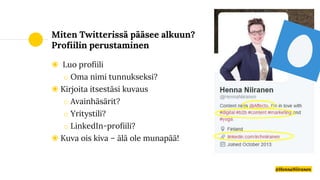 Miten Twitterissä pääsee alkuun?
Profiilin perustaminen
◉ Luo profiili
o Oma nimi tunnukseksi?
◉ Kirjoita itsestäsi kuvaus
o Avainhäsärit?
o Yritystili?
o LinkedIn-profiili?
◉ Kuva ois kiva – älä ole munapää!
@HennaNiiranen
 