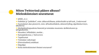 Miten Twitterissä pääsee alkuun?
Mielenkiintoiset seurattavat
◉ @MiB_ry ;)
◉ Poliitikot ja ”poliitikot”, esim. @BarackObama, @AlexStubb tai @Frank_Underwood
◉ Suomalaiset alan pioneerit, esim. @PauliinaMakela, @JanneGylling, @jarkkokurvinen,
@katleena
◉ Mielipidejohtajuudesta bisnestä ja toimialan muutosta: @villetolvanen ja
@DigitalistInfo
◉ Muusikot, leffatähdet, mediat…
◉ Katsojakokemus / 2nd screen
◉ Tapahtumat
◉ Toimialasi vaikuttajat
◉ (Potentiaaliset) asiakkaat
◉ Kilpailijat
◉ Keitä mielenkiintoiset ihmiset seuraavat?
@HennaNiiranen
 