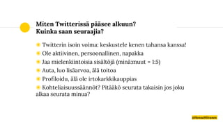 Miten Twitterissä pääsee alkuun?
Kuinka saan seuraajia?
◉ Twitterin isoin voima: keskustele kenen tahansa kanssa!
◉ Ole aktiivinen, persoonallinen, napakka
◉ Jaa mielenkiintoisia sisältöjä (minä:muut = 1:5)
◉ Auta, luo lisäarvoa, älä toitoa
◉ Profiloidu, älä ole irtokarkkikauppias
◉ Kohteliaisuussäännöt? Pitääkö seurata takaisin jos joku
alkaa seurata minua?
@HennaNiiranen
 