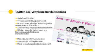 Twitter B2B-yrityksen markkinoinnissa
◉ Sisältömarkkinointi
◉ Työnantajabrändäys ja rekrytointi
◉ Firman omien johtajien asiantuntijoiden
seuraaminen ja nostaminen
◉ Asiakkaiden ja kilpailijoiden seuraaminen
◉ Hiljaiset signaalit, liidien haistelu ja
liiketoiminnan kehittämisen
mahdollisuudet
◉ Strategia, tavoitteet, analytiikka
◉ Asiantuntijat vs. korporaatiot?
◉ Missä toimialan päättäjät oikeasti ovat?
@HennaNiiranen
 