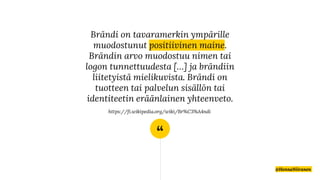 “
Brändi on tavaramerkin ympärille
muodostunut positiivinen maine.
Brändin arvo muodostuu nimen tai
logon tunnettuudesta […] ja brändiin
liitetyistä mielikuvista. Brändi on
tuotteen tai palvelun sisällön tai
identiteetin eräänlainen yhteenveto.
https://fi.wikipedia.org/wiki/Br%C3%A4ndi
@HennaNiiranen
 
