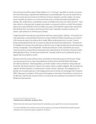 Para el almuerzo prefiero dejar lo hiper fashion e ir a “La Crespo”, que debe su nombre al cercano
barrio de Villa Crespo, originalmente habitado por la comunidad judía, hoy zona de outlets de las
mismas marcas que se encuentran en Palermo. El local es pequeño, sencillo y alegre. Las mesas
tienen manteles de colores y una mezcla de frutas secas y semillas ahumadas acompañan las
bebidas. Me recibe Clarisa, su propietaria, quien se autodescribe como una “Jewiss princess”. Hace
años intimó a su hijo para que la apoye para instalar su restaurant y hoy es un éxito. Recrea platos
típicos de la cocina judía de manera increíble y jura que su Hot Pastrami supera al del restaurante
Katz de New York. Lo pruebo y confirmo que tiene razón. Imposible no probar su postres. Su
cheese cake queda en mi memoria para siempre.
Tengo esta tarde reservada para actualizarme sobre los nuevos artistas plásticos. En la puerta me
está esperando un automóvil para llevarme a la Home Gallery de María Casado que se encuentra
a 30 minutos de viaje en las afueras de la ciudad. María recibe previa cita en su casa. Conoce
fluida y profundamente de arte. Su espacio se aleja de las estructuras tradicionales. Tomamos un
té relajados en su living y me cuenta que su idea fue crear un lugar de expresión de arte tanto para
artistas consagrados, como emergentes. Quedo fascinado por su idea. Caminamos por la casa
mientras vemos la muestra de las artistas que están exponiendo en el momento, Florencia y Sofia
Bothlingk bajo el titulo “Te dominaré Lentamente”. Despido a María con la satisfacción de ver a
alguien que ha cumplido su sueño.
Oscurece mientras vuelvo a Buenos Aires, el tránsito es tremendo ya que es la hora pico. Tengo
una reserva para cenar en Tegui comandado por el ultra reconocido Chef Martin Martitegui.
Corroboro la dirección. Sólo hay grafittis y un timbre. Dudo si este es el famoso restaurante del
momento. Me abren la puerta e ingreso a un espacio clásico, amable y elegante. Me recuerda a los
vagones del Orient Express. La ambientación y música invitan a disfrutar. Para despedirme a lo
grande de mi ciudad, opto por el menú degustación que se marida con champagne Dom Perignon
2003. Cada paso es una gloria. Dicen que el champagne es merecido en las victorias y necesario en
las derrotas. Esta ha sido una gran victoria. La victoria de una ciudad que se transforma en eterna.
Mi Buenos Aires querido.

i

Gentilicio de los habitantes de Buenos Aires.

ii

Movimiento de madres que lucharon durante la dictadura por la aparición de sus hijos secuestrados.

iii

La historia del Mural y la relación amorosa entre Siqueiros y la esposa de Natalio Botana está muy bien
retratada en la no tan buena película argentina “El Mural”.

 