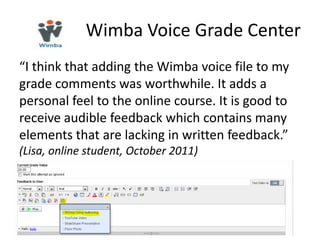 Wimba Voice Grade Center
“I think that adding the Wimba voice file to my
grade comments was worthwhile. It adds a
personal feel to the online course. It is good to
receive audible feedback which contains many
elements that are lacking in written feedback.”
(Lisa, online student, October 2011)
 