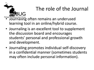 The role of the Journal
• Journaling often remains an underused
  learning tool in an online/hybrid course.
• Journaling is an excellent tool to supplement
  the discussion board and encourages
  students’ personal and professional growth
  and development.
• Journaling promotes individual self-discovery
  in a confidential manner (sometimes students
  may often include personal information).
 