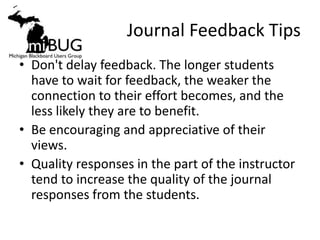 Journal Feedback Tips
• Don't delay feedback. The longer students
  have to wait for feedback, the weaker the
  connection to their effort becomes, and the
  less likely they are to benefit.
• Be encouraging and appreciative of their
  views.
• Quality responses in the part of the instructor
  tend to increase the quality of the journal
  responses from the students.
 
