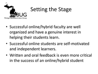 Setting the Stage

• Successful online/hybrid faculty are well
  organized and have a genuine interest in
  helping their students learn.
• Successful online students are self-motivated
  and independent learners.
• Written and oral feedback is even more critical
  in the success of an online/hybrid student
 