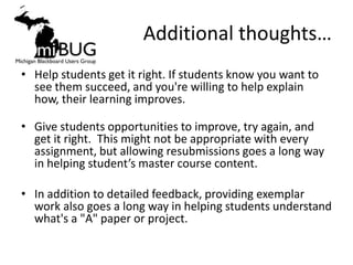 Additional thoughts…
• Help students get it right. If students know you want to
  see them succeed, and you're willing to help explain
  how, their learning improves.

• Give students opportunities to improve, try again, and
  get it right. This might not be appropriate with every
  assignment, but allowing resubmissions goes a long way
  in helping student’s master course content.

• In addition to detailed feedback, providing exemplar
  work also goes a long way in helping students understand
  what's a "A" paper or project.
 
