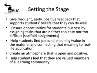 Setting the Stage
• Give frequent, early, positive feedback that
  supports students' beliefs that they can do well.
• Ensure opportunities for students' success by
  assigning tasks that are neither too easy nor too
  difficult (scaffold assignments)
• Help students find personal meaning/value in
  the material and connecting that meaning to real-
  life application
• Create an atmosphere that is open and positive.
• Help students feel that they are valued members
  of a learning community.
 