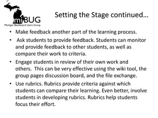 Setting the Stage continued…

• Make feedback another part of the learning process.
• Ask students to provide feedback. Students can monitor
  and provide feedback to other students, as well as
  compare their work to criteria.
• Engage students in review of their own work and
  others. This can be very effective using the wiki tool, the
  group pages discussion board, and the file exchange.
• Use rubrics. Rubrics provide criteria against which
  students can compare their learning. Even better, involve
  students in developing rubrics. Rubrics help students
  focus their effort.
 