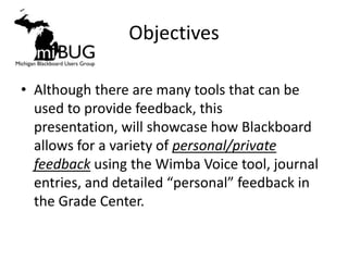 Objectives

• Although there are many tools that can be
  used to provide feedback, this
  presentation, will showcase how Blackboard
  allows for a variety of personal/private
  feedback using the Wimba Voice tool, journal
  entries, and detailed “personal” feedback in
  the Grade Center.
 
