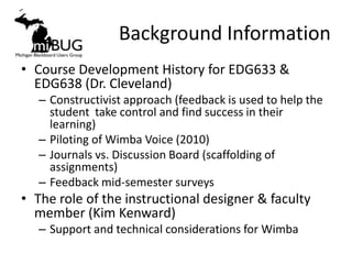 Background Information
• Course Development History for EDG633 &
  EDG638 (Dr. Cleveland)
   – Constructivist approach (feedback is used to help the
     student take control and find success in their
     learning)
   – Piloting of Wimba Voice (2010)
   – Journals vs. Discussion Board (scaffolding of
     assignments)
   – Feedback mid-semester surveys
• The role of the instructional designer & faculty
  member (Kim Kenward)
   – Support and technical considerations for Wimba
 