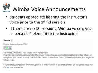 Wimba Voice Announcements
• Students appreciate hearing the instructor’s
  voice prior to the 1st f2f session
• If there are no f2f sessions, Wimba voice gives
  a “personal” element to the instructor
 