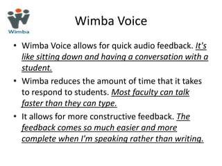 Wimba Voice
• Wimba Voice allows for quick audio feedback. It's
  like sitting down and having a conversation with a
  student.
• Wimba reduces the amount of time that it takes
  to respond to students. Most faculty can talk
  faster than they can type.
• It allows for more constructive feedback. The
  feedback comes so much easier and more
  complete when I'm speaking rather than writing.
 