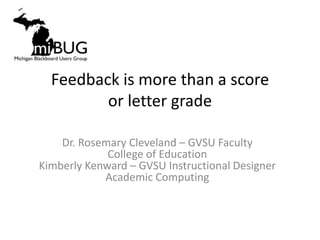Feedback is more than a score
         or letter grade

    Dr. Rosemary Cleveland – GVSU Faculty
             College of Education
Kimberly Kenward – GVSU Instructional Designer
            Academic Computing
 