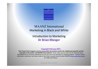 MAANZ International
                   Marketing in Black and White
                        Introduction to Marketing
                             Dr Brian Monger

                                      Copyright February 2013.
  This Power Point program and any associated documents remain the intellectual property and the
   copyright of the author and MAANZ International. These notes may be used only for personal study
associated with in the above referenced course and not in any education or training program. Persons and/or
corporations wishing to use these notes for any other purpose should contact MAANZ (www.marketing.org.au)
                                            for written permission.


                                     Marketing In Black and White                                             1
 
