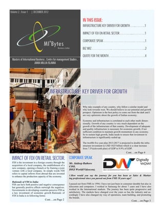 Volume 2 , Issue 1   | DECEMBER 2012

                                                                         IN THIS ISSUE:
                                                                         INFRASTRUCTURE:KEY DRIVER FOR GROWTH…...……..1

                                                                         IMPACT OF FDI ON RETAIL SECTOR………...……….1

                                                                         CORPORATE SPEAK …….…………….………...1

                                                                         BIZ WIZ……………... ……………………...2
                                                                         QUOTE FOR THE MONTH . ……………………….4
  Masters of International Business , Centre for management Studies ,
                        JAMIA MILLIA ISLAMIA




                                        INFRASTRUCTURE: KEY DRIVER FOR GROWTH

                                                                         Why take example of any country, why follow a similar model and
                                                                         why look towards west. We should believe in our potential and growth
                                                                         prospect. Optimism is the best policy to come out from the dark and I
                                                                         am very optimistic about the growth of Indian economy.

                                                                         Economy and infrastructure is correlated to each other multi dimen-
                                                                         sionally. Growth of any country is very much dependent on the
                                                                         growth of the infrastructure of that country. Development of adequate
                                                                         and quality infrastructure is necessary for economic growth; if not
                                                                         sufficient condition to maintain growth momentum in any economy.
                                                                         So to sustain high growth, India needs to ensure that investment in
                                                                         infrastructure is significantly scaled up.

                                                                         The twelfth five year plan 2013-2017 is projected to double the infra-
                                                                         structure investment to USD 1025 billion which is a clear increase
                                                                         from 7.5%(eleventh plan) of GDP to 9.9% of GDP.
                                                                                                                      Cont….on Page 4

 IMPACT OF FDI ON RETAIL SECTOR.                            CORPORATE SPEAK
 FDI is the investment in a foreign country through the     Mr. Jaideep Rathore
 acquisition of a local company, the establishment of a
                                                            COO,
 new company, opening a branch or by framing a joint
 venture with a local company. In simple words FDI
                                                            DIGI World(Videocon).
 refers to capital inflows from abroad that are invested
 to enhance the production capacity of the economy.         1.How would you say the journey for you has been as Sales & Market-
                                                            ing professional since you passed out from FMS 18 years ago?
 Rationale of FDI in India:
 FDI can have both positive and negative consequence        I passed out from FMS in 1994; I have not just been in consumer durable but also in
 but generally positive effects outweigh the negatives.     telecomm and computers. I worked in Samsung for about 7 years and I have also
 Governments in developing countries perceive FDI as        worked in the International markets. The journey has been quite progressive and
 a key investment of economic growth Rationale of           satisfactory. The markets have changed over the years so has the industry and ac-
 FDI in India is in following forms:                        cordingly I have also changed my way of operations, team building, and promoting
                                                            the brands.
                                   Cont….on Page 2                                                                         Cont….on Page 3
 