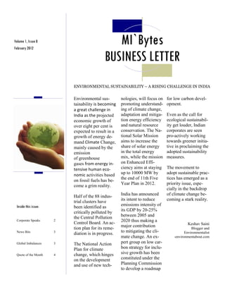Volume 1, Issue 8
February 2012
                                              MI`Bytes
                                           BUSINESS LETTER
                          ENVIRONMENTAL SUSTAINABILITY – A RISING CHALLENGE IN INDIA


                          Environmental sus-        nologies, will focus on   for low carbon devel-
                          tainability is becoming   promoting understand-     opment.
                          a great challenge in      ing of climate change,
                          India as the projected    adaptation and mitiga-    Even as the call for
                          economic growth of        tion energy efficiency    ecological sustainabil-
                          over eight per cent is    and natural resource      ity get louder, Indian
                          expected to result in a   conservation. The Na-     corporates are seen
                          growth of energy de-      tional Solar Mission      pro-actively working
                          mand Climate Change,      aims to increase the      towards greener initia-
                          mainly caused by the      share of solar energy     tive in proclaiming the
                          emission                  in the total energy       adopted sustainability
                          of greenhouse             mix, while the mission    measures.
                          gases from energy in-     on Enhanced Effi-
                          tensive human eco-        ciency aims at staying    The movement to
                          nomic activities based    up to 10000 MW by         adopt sustainable prac-
                                                    the end of 11th Five      tices has emerged as a
                          on fossil fuels has be-
                                                    Year Plan in 2012.        priority issue, espe-
                          come a grim reality.
                                                                              cially in the backdrop
                          Half of the 88 indus-     India has announced       of climate change be-
                                                    its intent to reduce      coming a stark reality.
                          trial clusters have
 Inside this issue:       been identified as        emissions intensity of
                          critically polluted by    its GDP by 20-25%
                          the Central Pollution     between 2005 and
 Corporate Speaks     2
                          Control Board. An ac-     2020 thus making a
                                                                                          Keshav Saini
                          tion plan for its reme-   major contribution                       Blogger and
 News Bits            3                             to mitigating the cli-               Environmentalist
                          diation is in progress.
                                                    mate change. An ex-           -environmentabout.com
 Global Imbalances    3   The National Action       pert group on low car-
                          Plan for climate          bon strategy for inclu-
 Quote of the Month   4   change, which hinges      sive growth has been
                          on the development        constituted under the
                          and use of new tech-      Planning Commission
                                                    to develop a roadmap
 