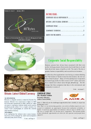 Volume 3 , Issue 1

January 2014

IN THIS ISSUE:
CORPORATE SOCIAL RESPONSIBILTY ...……….……….1
BITCOIN: LATEST GLOBAL CURRENCY………….………1
CORPORATE SPEAK ……………………….……...1
COMPANIES’ OVERVIEW…………………….…….. 3
QUOTE FOR THE MONTH…………………. ……….4
Masters of International Business , Centre for Management Studies ,
JAMIA MILLIA ISLAMIA

Corporate Social Responsibility
Business persons have always been concerned with their own
profits, but huge pressure from society has forced them to sit and
think about their means of profits as well. The need of the day is
genuine business responsibility and societal trust in business.
In earlier days the organizations were having a common thinking
that “the business of business must be only business, the rest was
none of their business”. Many of US based Business Corporation
has made huge profits for their owners in 20 th century and some
have created trust in their name through philanthropy. . But the
damage that these companies had done to the environment and
community in course of
Cont….on page 2

Bitcoin: Latest Global Currency

CORPORATE SPEAK

An introduction
Bitcoin is a digital currency created by Satoshi Nakamoto. Bitcoin was conceived in Japan in 2008
but it became operational in 2009, similar to wallet
on some e- commerce website which can be used to
purchase goods online. It is a crypto currency because it uses cryptography to control the creation
and transfer of money.
Advantages
Low transaction fee (almost zero) versus transaction fees (2-4%) charged by credit card companies
and anonymity led to rising
Cont...on Page 4

Executive Director
Amira Foods (Delhi)

Mr. Manish Tandon

Ques 1: What all are the challenges/opportunities that volatility in rupee has
presented to you?
Ans: That’s a very interesting question, see as far as Indian exports are concerned it is definitely an opportunity because the realisation of dollars is
higher. I would say opportunities are immense when it comes to dollar crossing over a certain limit, we become more competitive. The moment dollar
crosses threshold, opportunities are there for the exporters and people have
tapped it.
Cont….on Page 2

 