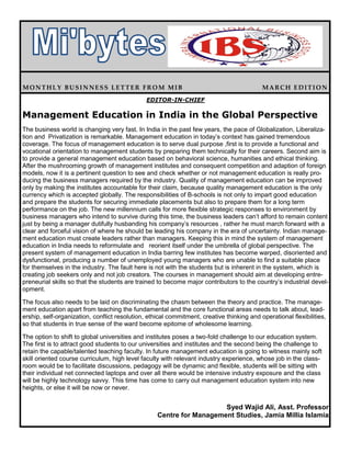 MONTHLY BUSINNESS LETTER FROM MIB                                                          MARCH EDITION
                                               EDITOR-IN-CHIEF

Management Education in India in the Global Perspective
The business world is changing very fast. In India in the past few years, the pace of Globalization, Liberaliza-
tion and Privatization is remarkable. Management education in today’s context has gained tremendous
coverage. The focus of management education is to serve dual purpose ,first is to provide a functional and
vocational orientation to management students by preparing them technically for their careers. Second aim is
to provide a general management education based on behavioral science, humanities and ethical thinking.
After the mushrooming growth of management institutes and consequent competition and adaption of foreign
models, now it is a pertinent question to see and check whether or not management education is really pro-
ducing the business managers required by the industry. Quality of management education can be improved
only by making the institutes accountable for their claim, because quality management education is the only
currency which is accepted globally. The responsibilities of B-schools is not only to impart good education
and prepare the students for securing immediate placements but also to prepare them for a long term
performance on the job. The new millennium calls for more flexible strategic responses to environment by
business managers who intend to survive during this time, the business leaders can’t afford to remain content
just by being a manager dutifully husbanding his company’s resources , rather he must march forward with a
clear and forceful vision of where he should be leading his company in the era of uncertainty. Indian manage-
ment education must create leaders rather than managers. Keeping this in mind the system of management
education in India needs to reformulate and reorient itself under the umbrella of global perspective. The
present system of management education in India barring few institutes has become warped, disoriented and
dysfunctional, producing a number of unemployed young managers who are unable to find a suitable place
for themselves in the industry. The fault here is not with the students but is inherent in the system, which is
creating job seekers only and not job creators. The courses in management should aim at developing entre-
preneurial skills so that the students are trained to become major contributors to the country’s industrial devel-
opment.

The focus also needs to be laid on discriminating the chasm between the theory and practice. The manage-
ment education apart from teaching the fundamental and the core functional areas needs to talk about, lead-
ership, self-organization, conflict resolution, ethical commitment, creative thinking and operational flexibilities,
so that students in true sense of the ward become epitome of wholesome learning.

The option to shift to global universities and institutes poses a two-fold challenge to our education system.
The first is to attract good students to our universities and institutes and the second being the challenge to
retain the capable/talented teaching faculty. In future management education is going to witness mainly soft
skill oriented course curriculum, high level faculty with relevant industry experience, whose job in the class-
room would be to facilitate discussions, pedagogy will be dynamic and flexible, students will be sitting with
their individual net connected laptops and over all there would be intensive industry exposure and the class
will be highly technology savvy. This time has come to carry out management education system into new
heights, or else it will be now or never.


                                                                      Syed Wajid Ali, Asst. Professor
                                                   Centre for Management Studies, Jamia Millia Islamia
 