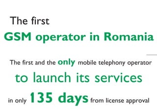 The first
GSM operator in Romania
The first and the   only   mobile telephony operator

   to launch its services
in only 135 days from license approval
 