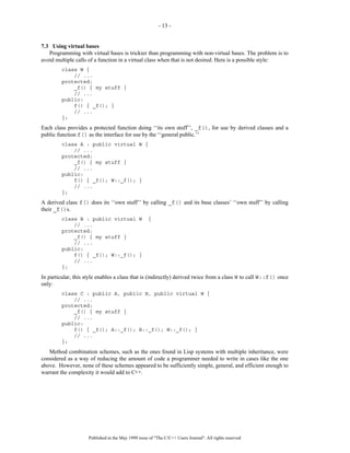 - 13 -


7.3 Using virtual bases
   Programming with virtual bases is trickier than programming with non-virtual bases. The problem is to
avoid multiple calls of a function in a virtual class when that is not desired. Here is a possible style:
         class W {
             // ...
         protected:
             _f() { my stuff }
             // ...
         public:
             f() { _f(); }
             // ...
         };
Each class provides a protected function doing ‘‘its own stuff’’, _f(), for use by derived classes and a
public function f() as the interface for use by the ‘‘general public.’’
         class A : public virtual W {
             // ...
         protected:
             _f() { my stuff }
             // ...
         public:
             f() { _f(); W::_f(); }
             // ...
         };
A derived class f() does its ‘‘own stuff’’ by calling _f() and its base classes’ ‘‘own stuff’’ by calling
their _f()s.
         class B : public virtual W                 {
             // ...
         protected:
             _f() { my stuff }
             // ...
         public:
             f() { _f(); W::_f(); }
             // ...
         };
In particular, this style enables a class that is (indirectly) derived twice from a class W to call W::f() once
only:
         class C : public A, public B, public virtual W {
             // ...
         protected:
             _f() { my stuff }
             // ...
         public:
             f() { _f(); A::_f(); B::_f(); W::_f(); }
             // ...
         };
   Method combination schemes, such as the ones found in Lisp systems with multiple inheritance, were
considered as a way of reducing the amount of code a programmer needed to write in cases like the one
above. However, none of these schemes appeared to be sufficiently simple, general, and efficient enough to
warrant the complexity it would add to C++.




                     Published in the May 1999 issue of "The C/C++ Users Journal". All rights reserved
 
