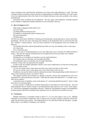- 15 -


minor overhead on the virtual function mechanism even where only single inheritance is used. This latter
overhead could be avoided by using an alternative implementation of multiple inheritance, but I don’t know
of such an implementation that is also faster in the multiple inheritance case and as portable as the scheme
described here.
    Fortunately, these overheads are not significant. The time, space, and complexity overheads imposed
on the compiler to implement multiple inheritance are not noticeable to the user.

11 But is it Simple to Use?
    What makes a language facility hard to use?
    [1] Lots of rules.
    [2] Subtle differences between rules.
    [3] Inability to automatically detect common errors.
    [4] Lack of generality.
    [5] Deficiencies.
The first two cases lead to difficulty of learning and remembering, causing bugs due to misuse and misun-
derstanding. The last two cases cause bugs and confusion as the programmer tries to circumvent the rules
and ‘‘simulate’’ missing features. Case [3] causes frustration as the programmer discovers mistakes the
hard way.
    The multiple inheritance scheme presented here provides two ways of extending a class’s name space:
    [1] A base class.
    [2] A virtual base class.
These are two ways of creating/specifying a new class rather than ways of creating two different kinds of
classes. The rules for using the resulting classes do not depend on how the name space was extended:
    [1] Ambiguities are illegal.
    [2] Rules for use of members are what they were for single inheritance.
    [3] Visibility rules are what they were for single inheritance.
    [3] Initialization rules are what they were for single inheritance.
Violations of these rules are detected by the compiler.
    In other words, the multiple inheritance scheme is only more complicated to use than the existing single
inheritance scheme in that
    [1] You can extend a class’s name space more than once (with more than one base class).
    [2] You can extend a class’s name space in two ways rather than in only one way.
    In addition, care must be taken to take the sharing into account when programming member functions of
classes with virtual base classes; see section 7 above.
    This appears minimal and constitutes an attempt to provide a formal and (comparatively) safe set of
mechanisms for observed practices and needs. I think that the scheme described here is ‘‘as simple as pos-
sible, but no simpler.’’
    A potential source of problems exists in the absence of ‘‘system provided back-pointers’’ from a virtual
base class to its enclosing object.
    In some contexts, it might also be a problem that pointers to sub-objects are used extensively. This will
affect programs that use explicit casting to non-object-pointer types (such as char*) and ‘‘extra linguis-
tic’’ tools (such as debuggers and garbage collectors). Otherwise, and hopefully normally, all manipulation
of object pointers follows the consistent rules explained in §4, §7, and §8 and is invisible to the user.

12 Conclusions
    Multiple inheritance is reasonably simple to add to C++ in a way that makes it easy to use. Multiple
inheritance is not too hard to implement, since it requires only very minor syntactic extensions, and fits nat-
urally into the (static) type structure. The implementation is very efficient in both time and space. Compat-
ibility with C is not affected. Portability is not affected.




                     Published in the May 1999 issue of "The C/C++ Users Journal". All rights reserved
 