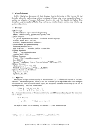 - 16 -


13 Acknowledgements
   In 1984 I had a long discussion with Stein Krogdahl from the University of Oslo, Norway. He had
devised a scheme for implementing multiple inheritance in Simula using pointer manipulation based on
addition and subtaction of constants. Reference 2 describes this work. Tom Cargill, Jim Coplien, Brian
Kernighan, Andy Koenig, Larry Mayka, Doug McIlroy, and Jonathan Shopiro supplied many valuable sug-
gestions and questions.

14 References
[1] Tom Cargill:
   PI: A Case Study in Object-Oriented Programming.
   OOPSLA’86 Proceedings, pp 350-360, September 1986.
[2] Stein Krogdahl:
   An Efficient Implementation of Simula Classes with Multiple Prefixing.
   Research Report No. 83 June 1984,
   University of Oslo, Institute of Informatics.
[3] Stan Lippman and Bjarne Stroustrup:
   Pointers to Members in C++
   Proc. USENIX C++ Conference, Denver, October 1988.
[4] Bjarne Stroustrup:
   The C++ Programming Language.
   Addison-Wesley, 1986.
[5] Bjarne Stroustrup:
   What is ‘‘Objet-Oriented Programming?’’.
   Proc. ECOOP,
   Springer Verlag Lecture Notes in Computer Science, Vol 276, June 1987.
[6] Bjarne Stroustrup:
   The Evolution of C++: 1985-1989.
   USENIX Computing Systems Vol 2 no 3, Fall 1989.
[7] Daniel Weinreb and David Moon:
   Lisp Machine Manual.
   Symbolics, Inc. 1981.

14.1 Appendix
   The original multiple inheritance design as presented to the EUUG conference in Helsinki in May 1987
contained a notion of delegation†. Briefly, a user was allowed to specify a pointer to some class among the
base classes in a class declaration and the object thus designated would be used exactly as if it was an
object representing a base class. For example:
          class B { int b; void f(); };
          class C : *p { B* p; int c; };
The :*p meant that members of the object pointed to by p could be accessed exactly as if they were mem-
bers of class C:
          void f(C* q)
          {
              q->f();              // that is, q->p->f()
          }
    An object of class C looked something like this after C::p has been initialized:



__________________
† Gul Agha: An Overview of Actor languages. SIGPLAN Notices, pp58-67, October 1986.




                       Published in the May 1999 issue of "The C/C++ Users Journal". All rights reserved
 