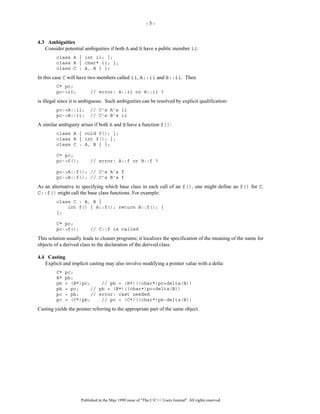 -5-


4.3 Ambiguities
   Consider potential ambiguities if both A and B have a public member ii:
         class A { int ii; };
         class B { char* ii; };
         class C : A, B { };
In this case C will have two members called ii, A::ii and B::ii. Then
         C* pc;
         pc->ii;          // error: A::ii or B::ii ?
is illegal since it is ambiguous. Such ambiguities can be resolved by explicit qualification:
         pc->A::ii;       // C’s A’s ii
         pc->B::ii;       // C’s B’s ii
A similar ambiguity arises if both A and B have a function f():
         class A { void f(); };
         class B { int f(); };
         class C : A, B { };

         C* pc;
         pc->f();         // error: A::f or B::f ?

         pc->A::f(); // C’s A’s f
         pc->B::f(); // C’s B’s f
As an alternative to specifying which base class in each call of an f(), one might define an f() for C.
C::f() might call the base class functions. For example:
         class C : A, B {
             int f() { A::f(); return B::f(); }
         };

         C* pc;
         pc->f();         // C::f is called
This solution usually leads to cleaner programs; it localizes the specification of the meaning of the name for
objects of a derived class to the declaration of the derived class.

4.4 Casting
   Explicit and implicit casting may also involve modifying a pointer value with a delta:
         C*   pc;
         B*   pb;
         pb   = (B*)pc;    // pb = (B*)((char*)pc+delta(B))
         pb   = pc;    // pb = (B*)((char*)pc+delta(B))
         pc   = pb;    // error: cast needed
         pc   = (C*)pb;    // pc = (C*)((char*)pb-delta(B))
Casting yields the pointer referring to the appropriate part of the same object.




                     Published in the May 1999 issue of "The C/C++ Users Journal". All rights reserved
 