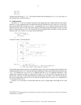 -7-



          pa->f();
          pb->f();
          pc->f();
All these calls will invoke C::f(). This follows directly from the definition of virtual since class C is
derived from class A and from class B.

5.1 Implementation
    On entry to C::f, the this pointer must point to the beginning of the C object (and not to the B part).
However, it is not in general known at compile time that the B pointed to by pb is part of a C so the com-
piler cannot subtract the constant delta(B). Consequently delta(B) must be stored so that it can be
found at run time. Since it is only used when calling a virtual function the obvious place to store it is in the
table of virtual functions (vtbl). For reasons that will be explained below the delta is stored with each
function in the vtbl so that a vtbl entry will be of the form†:
          struct vtbl_entry {
              void    (*fct)();
              int delta;
          };
An object of class C will look like this:
                 -----------------
                 |       |   vtbl:
                 |   vptr ..........>---------------------
                 |   A part |    | C::f |      0     |
                 |       |   ---------------------
                 -----------------
                 |       |   vtbl:
                 |   vptr ..........>---------------------
                 |   B part |    | C::f | -delta(B) |
                 |       |   | B::g |      0     |
                 -----------------   ---------------------
                 |       |
                 |   C part |
                 |       |
                 -----------------

          pb->f();    // call of C::f:
                  // register vtbl_entry* vt = &pb->vtbl[index(f)];
                  // (*vt->fct)((B*)((char*)pb+vt->delta))
Note that the object pointer may have to be adjusted to point to the correct sub-object before looking for the
member pointing to the vtbl. Note also that each combination of base class and derived class has its own
vtbl. For example, the vtbl for B in C is different from the vtbl of a separately allocated B. This
implies that in general an object of a derived class needs a vtbl for each base class plus one for the
derived class. However, as with single inheritance, a derived class can share a vtbl with its first base so
that in the example above only two vtbls are used for an object of type C (one for A in C combined with
C’s own plus one for B in C).
    Using an int as the type of a stored delta limits the size of a single object; that might not be a bad
thing.




__________________
† The AT&T C++ 2.0 implementation uses three fields in this structure, but only the two shown here are used by the virtual function
call mechanism; see reference 3.




                         Published in the May 1999 issue of "The C/C++ Users Journal". All rights reserved
 
