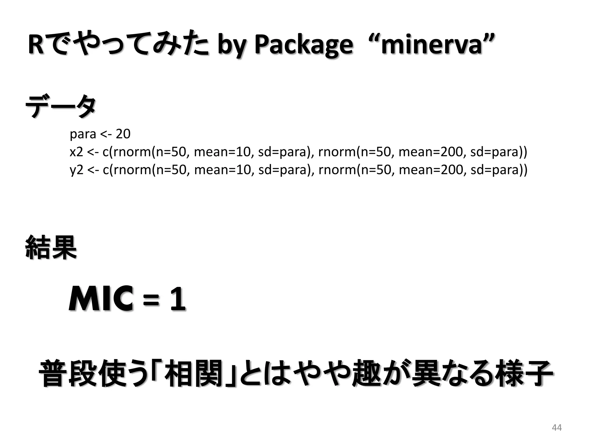 Rでやってみた by Package “minerva”
データ
para <- 20
x2 <- c(rnorm(n=50, mean=10, sd=para), rnorm(n=50, mean=200, sd=para))
y2 <- c(rnorm(n=50, mean=10, sd=para), rnorm(n=50, mean=200, sd=para))

結果

MIC = 1
普段使う「相関」とはやや趣が異なる様子
44

 