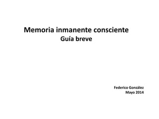 Memoria inmanente consciente
Guía breve
Federico González
Mayo 2014
 