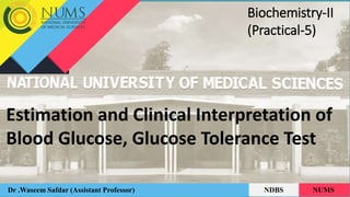Estimation and Clinical Interpretation of
Blood Glucose, Glucose Tolerance Test
Dr .Waseem Safdar (Assistant Professor) NDBS NUMS
Biochemistry-II
(Practical-5)
 